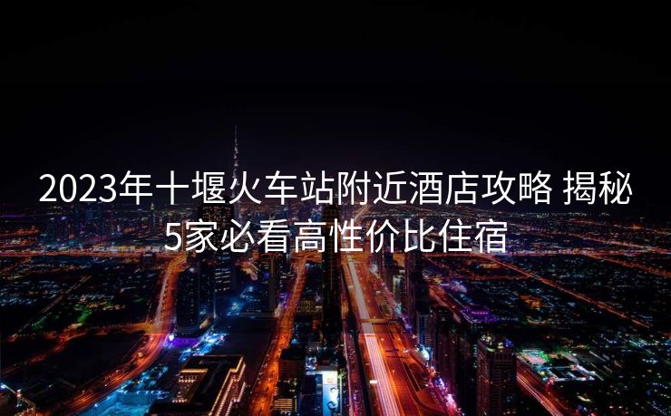 2023年十堰火車站附近酒店攻略 揭秘5家必看高性價比住宿