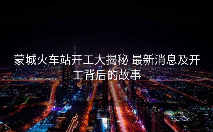 蒙城火車(chē)站開(kāi)工大揭秘 最新消息及開(kāi)工背后的故事