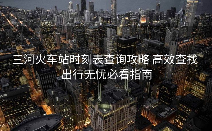三河火車站時(shí)刻表查詢攻略 高效查找 出行無憂必看指南