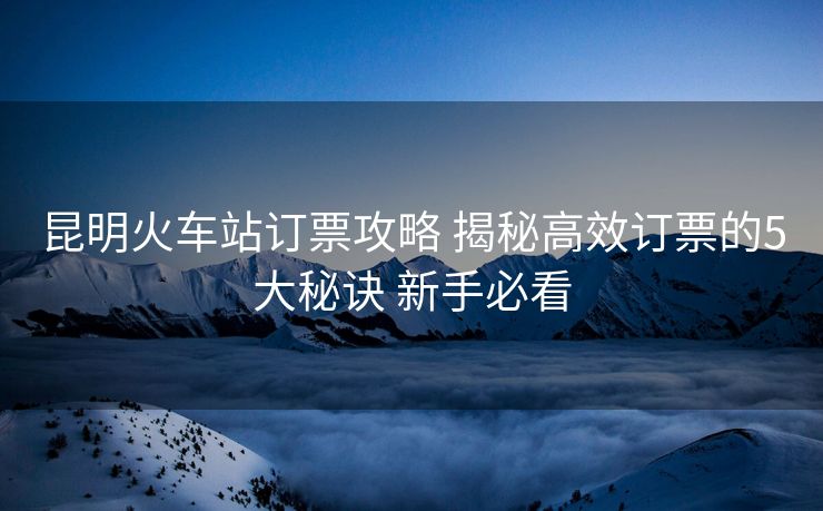 昆明火車站訂票攻略 揭秘高效訂票的5大秘訣 新手必看