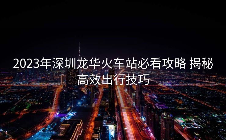 2023年深圳龍華火車站必看攻略 揭秘高效出行技巧 2023年深圳龍華火車站必看攻略 揭秘高效出行技巧