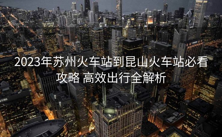2023年蘇州火車站到昆山火車站必看攻略 高效出行全解析