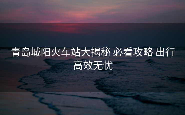 青島城陽(yáng)火車(chē)站大揭秘 必看攻略 出行高效無(wú)憂(yōu)