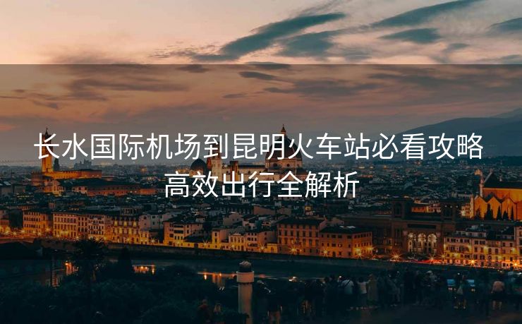長水國際機場到昆明火車站必看攻略 高效出行全解析
