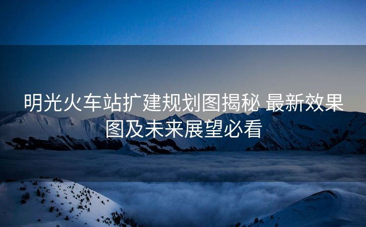 明光火車站擴(kuò)建規(guī)劃圖揭秘 最新效果圖及未來展望必看