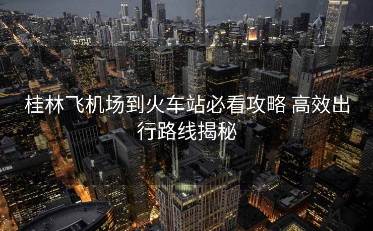 桂林飛機(jī)場(chǎng)到火車站必看攻略 高效出行路線揭秘