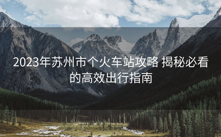 2023年蘇州市個火車站攻略 揭秘必看的高效出行指南