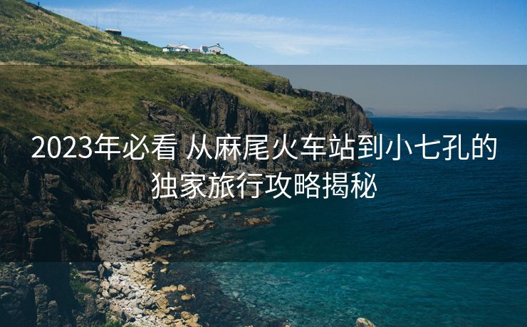 2023年必看 從麻尾火車站到小七孔的獨(dú)家旅行攻略揭秘