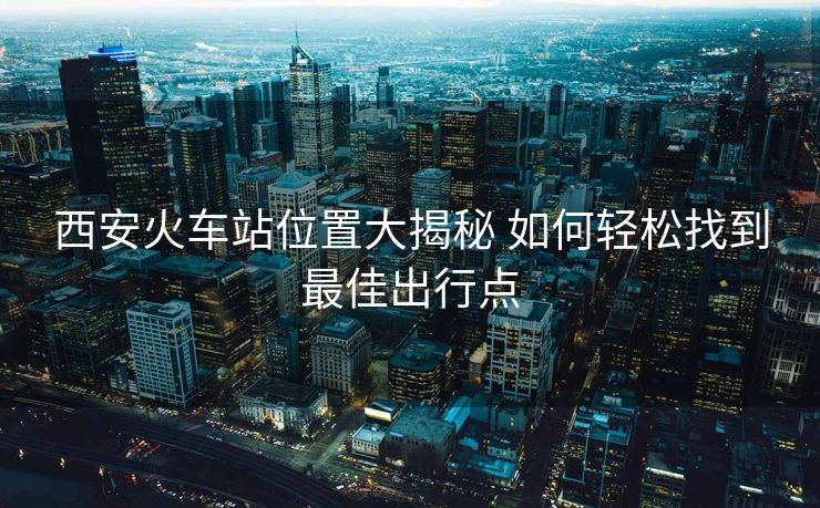 西安火車(chē)站位置大揭秘 如何輕松找到最佳出行點(diǎn)