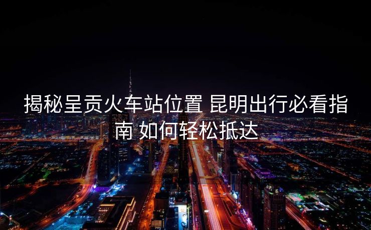 揭秘呈貢火車站位置 昆明出行必看指南 如何輕松抵達(dá)
