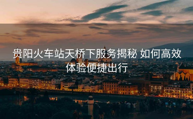 貴陽火車站天橋下服務(wù)揭秘 如何高效體驗(yàn)便捷出行