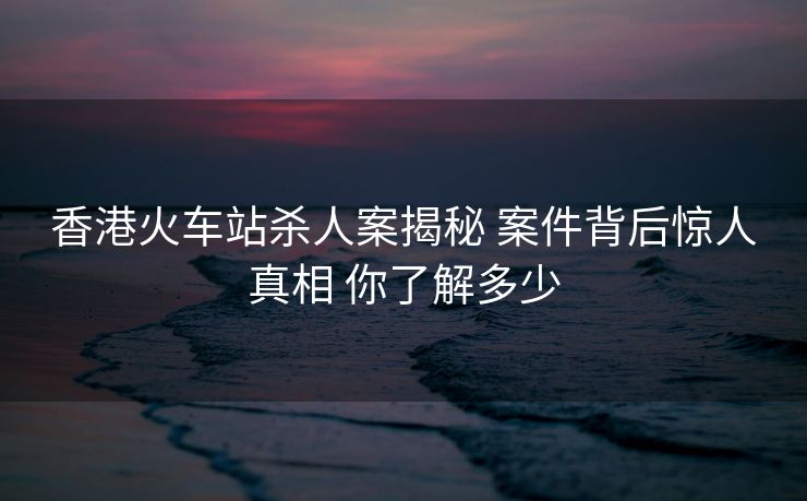 香港火車站殺人案揭秘 案件背后驚人真相 你了解多少