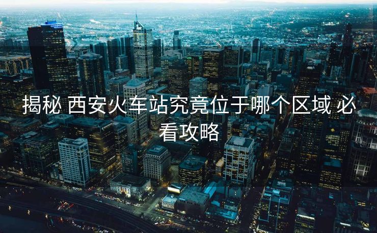 揭秘 西安火車站究竟位于哪個(gè)區(qū)域 必看攻略