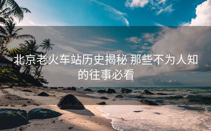 北京老火車站歷史揭秘 那些不為人知的往事必看
