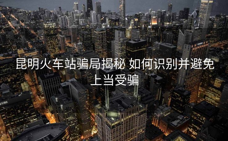 昆明火車站騙局揭秘 如何識別并避免上當(dāng)受騙