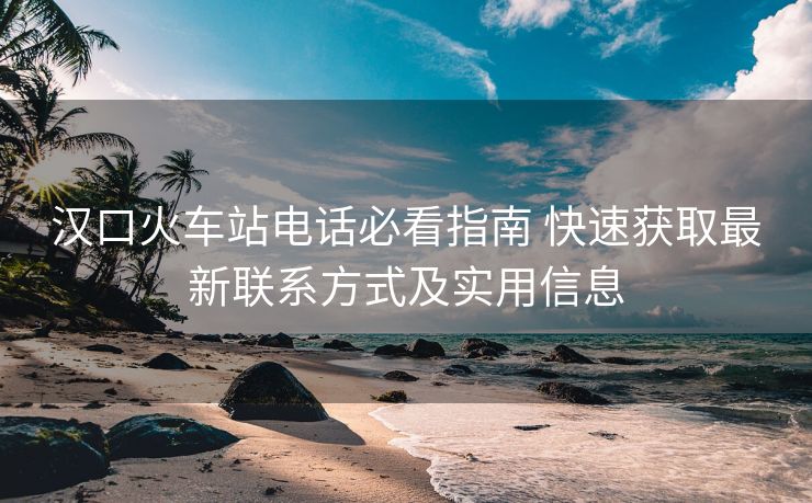 漢口火車站電話必看指南 快速獲取最新聯(lián)系方式及實(shí)用信息