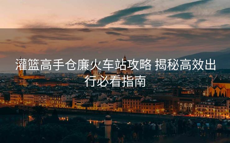 灌籃高手倉廉火車站攻略 揭秘高效出行必看指南