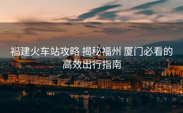 福建火車站攻略 揭秘福州 廈門必看的高效出行指南