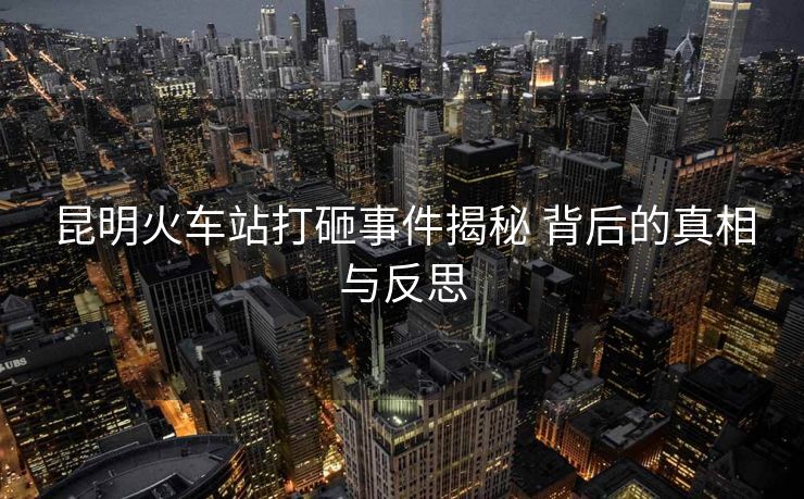 昆明火車站打砸事件揭秘 背后的真相與反思
