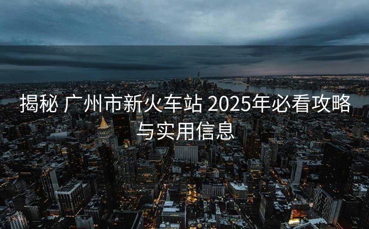 揭秘 廣州市新火車站 2025年必看攻略與實(shí)用信息
