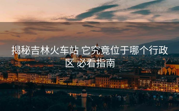 揭秘吉林火車站 它究竟位于哪個(gè)行政區(qū) 必看指南 揭秘吉林火車站 它究竟位于哪個(gè)行政區(qū) 必看指南