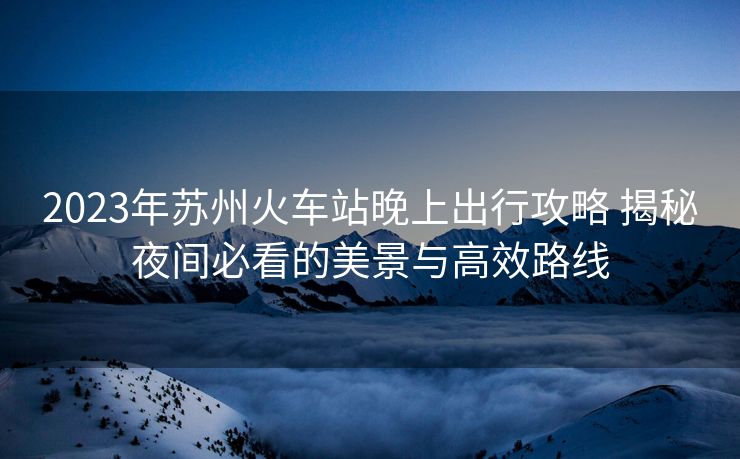 2023年蘇州火車站晚上出行攻略 揭秘夜間必看的美景與高效路線