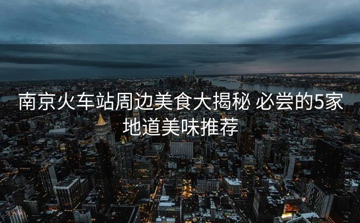 南京火車站周邊美食大揭秘 必嘗的5家地道美味推薦