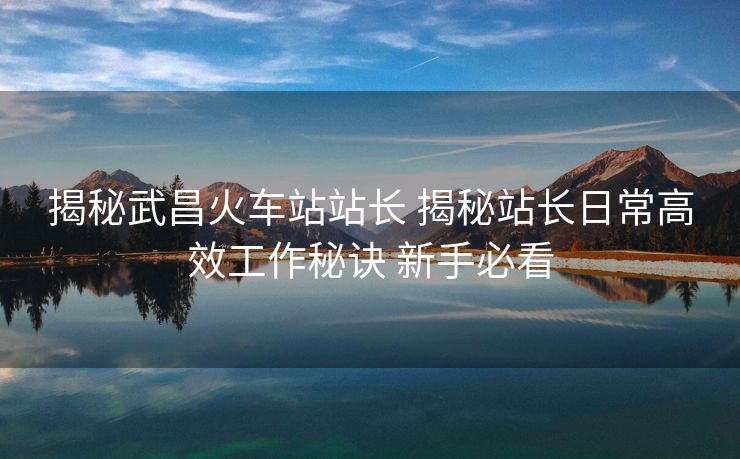 揭秘武昌火車站站長(zhǎng) 揭秘站長(zhǎng)日常高效工作秘訣 新手必看