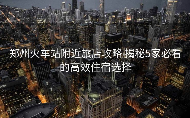 鄭州火車(chē)站附近旅店攻略 揭秘5家必看的高效住宿選擇