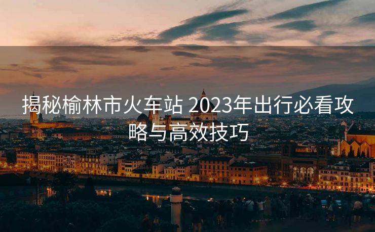 揭秘榆林市火車站 2023年出行必看攻略與高效技巧