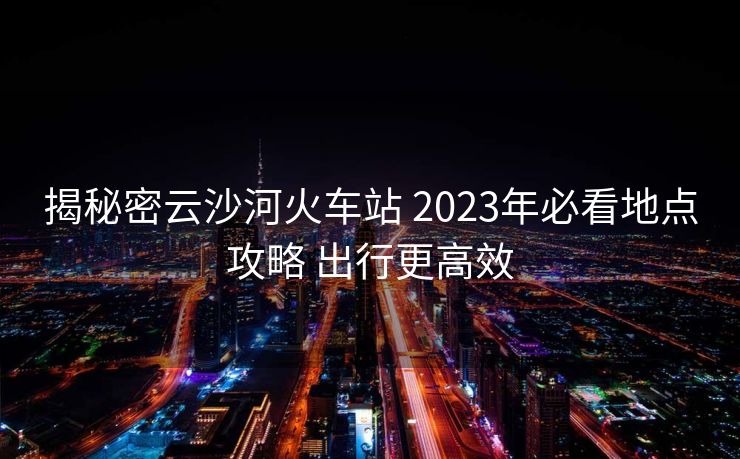 揭秘密云沙河火車站 2023年必看地點(diǎn)攻略 出行更高效