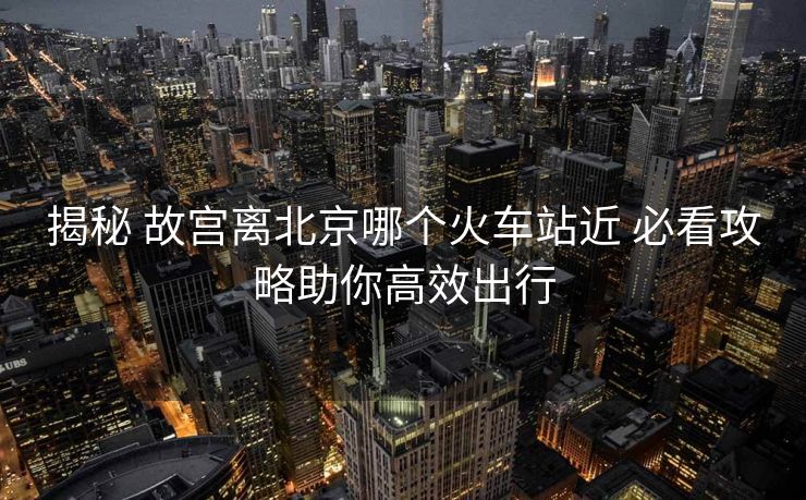 揭秘 故宮離北京哪個(gè)火車站近 必看攻略助你高效出行