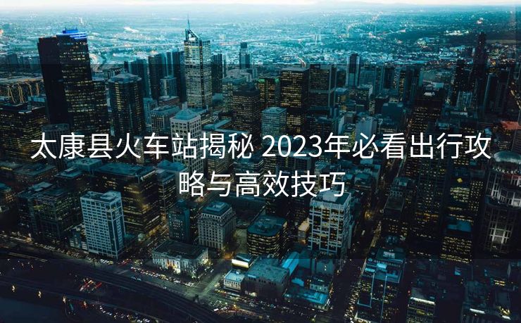 太康縣火車站揭秘 2023年必看出行攻略與高效技巧