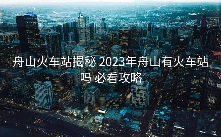 舟山火車站揭秘 2023年舟山有火車站嗎 必看攻略