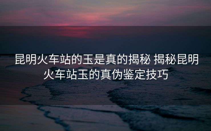 昆明火車站的玉是真的揭秘 揭秘昆明火車站玉的真?zhèn)舞b定技巧