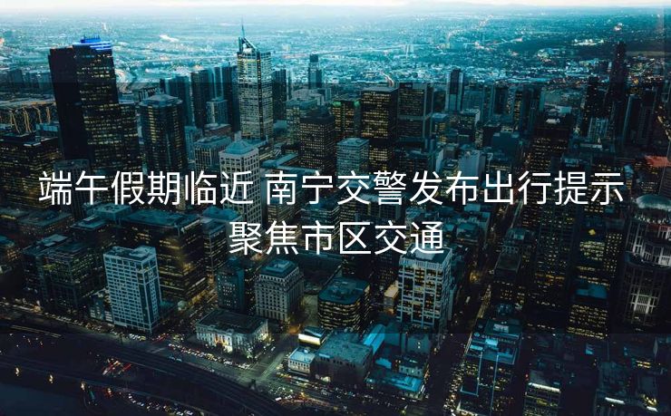 端午假期臨近 南寧交警發(fā)布出行提示 聚焦市區(qū)交通