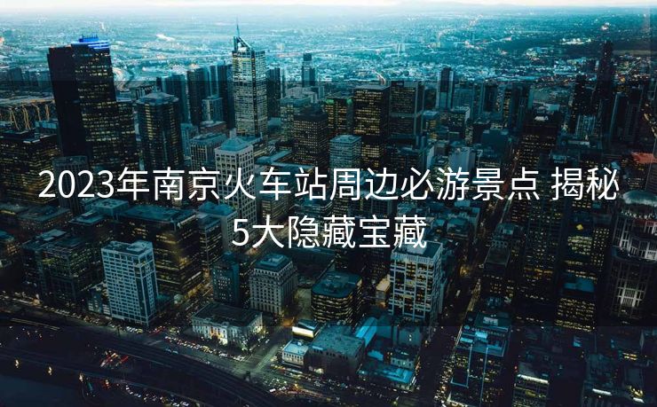 2023年南京火車站周邊必游景點 揭秘5大隱藏寶藏