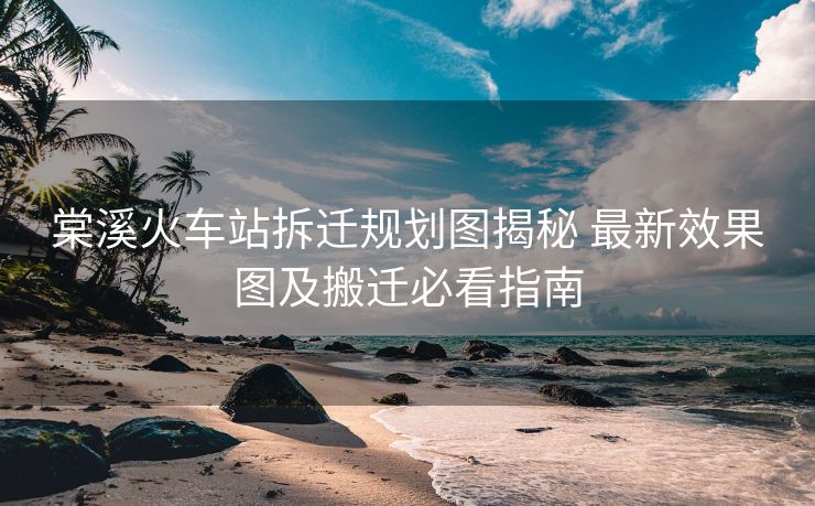棠溪火車站拆遷規(guī)劃圖揭秘 最新效果圖及搬遷必看指南