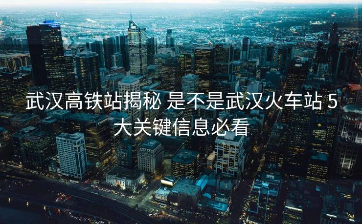 武漢高鐵站揭秘 是不是武漢火車站 5大關(guān)鍵信息必看
