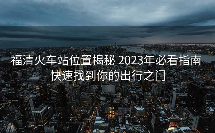 福清火車站位置揭秘 2023年必看指南 快速找到你的出行之門