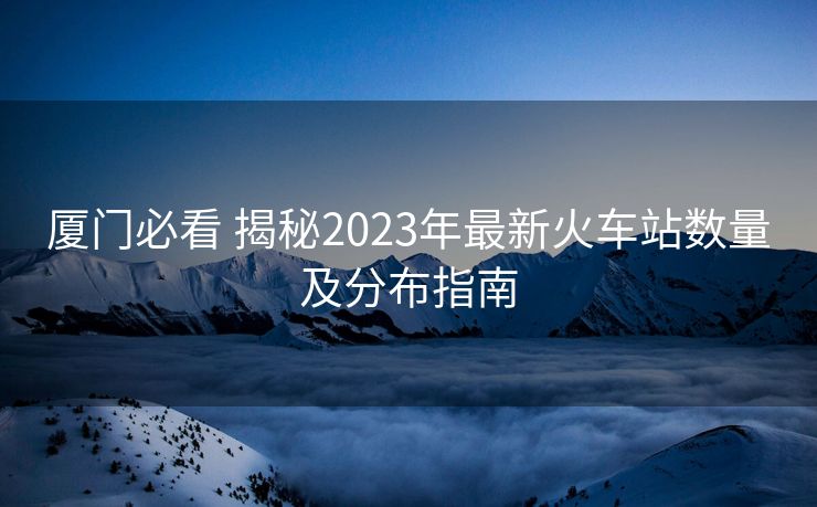 廈門必看 揭秘2023年最新火車站數(shù)量及分布指南