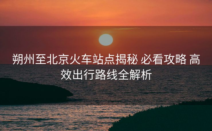 朔州至北京火車站點(diǎn)揭秘 必看攻略 高效出行路線全解析