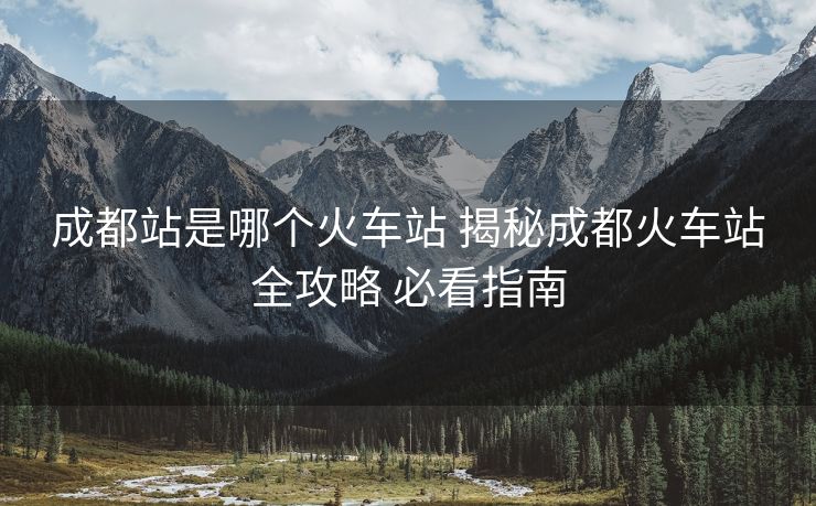 成都站是哪個火車站 揭秘成都火車站全攻略 必看指南