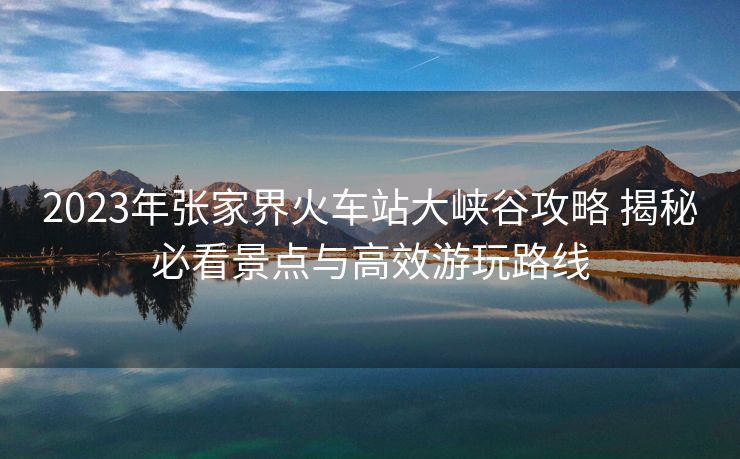 2023年張家界火車站大峽谷攻略 揭秘必看景點與高效游玩路線