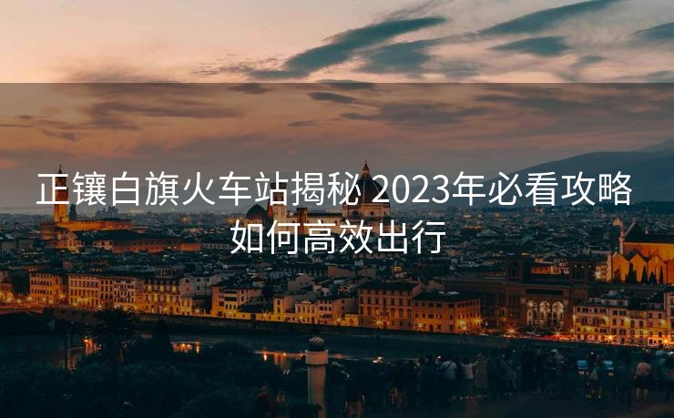 正鑲白旗火車站揭秘 2023年必看攻略 如何高效出行