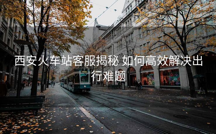 西安火車站客服揭秘 如何高效解決出行難題