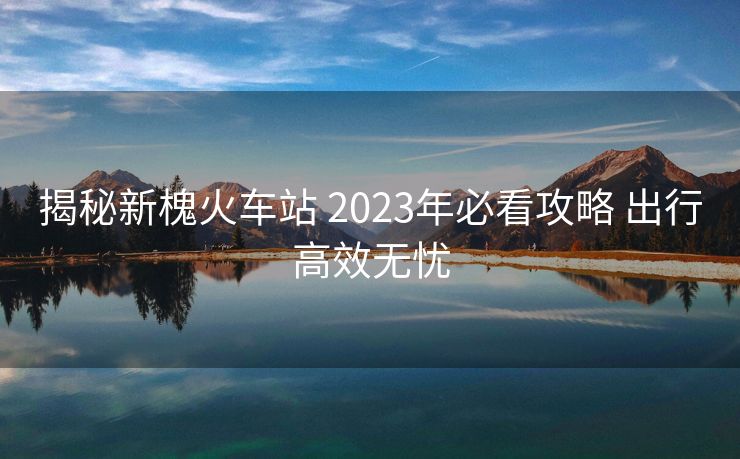 揭秘新槐火車站 2023年必看攻略 出行高效無憂