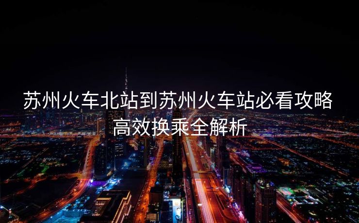 蘇州火車北站到蘇州火車站必看攻略 高效換乘全解析