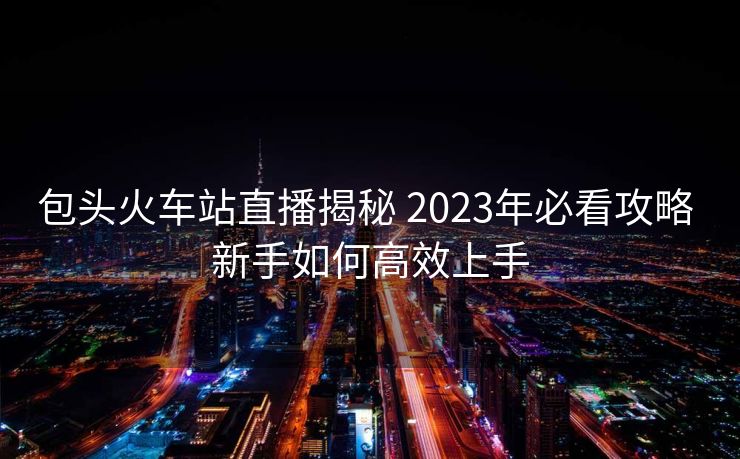 包頭火車站直播揭秘 2023年必看攻略 新手如何高效上手