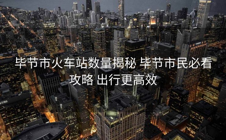 畢節(jié)市火車站數(shù)量揭秘 畢節(jié)市民必看攻略 出行更高效 畢節(jié)市火車站數(shù)量揭秘 畢節(jié)市民必看攻略 出行更高效